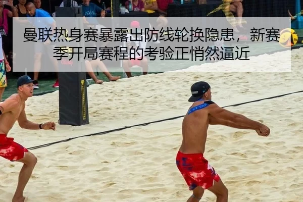 曼联热身赛暴露出防线轮换隐患，新赛季开局赛程的考验正悄然逼近