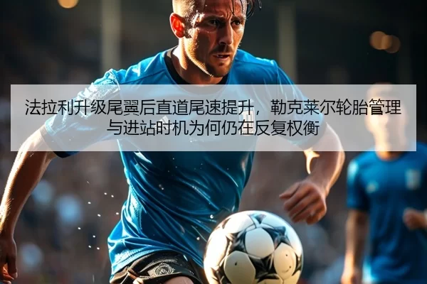 法拉利升级尾翼后直道尾速提升，勒克莱尔轮胎管理与进站时机为何仍在反复权衡