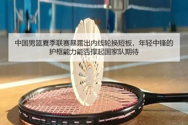 中国男篮夏季联赛暴露出内线轮换短板，年轻中锋的护框能力能否撑起国家队期待